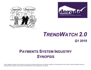 TRENDWATCH 2.0
Q1 2019
PAYMENTS SYSTEM INDUSTRY
SYNOPSIS
Notice: Materials contained in this document are drawn from several media sources, and Dorado Industries is not responsible for their accuracy. Opinions expressed herein are
presented without warranty. Brand names are the trademarks of their respective service offerors.
 