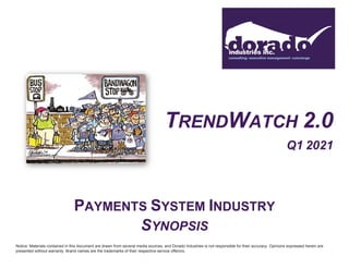 TRENDWATCH 2.0
Q1 2021
PAYMENTS SYSTEM INDUSTRY
SYNOPSIS
Notice: Materials contained in this document are drawn from several media sources, and Dorado Industries is not responsible for their accuracy. Opinions expressed herein are
presented without warranty. Brand names are the trademarks of their respective service offerors.
 