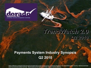 TrendWatch 2.0
                                                                                                                             Q2 2010


           Payments System Industry Synopsis
                       Q2 2010

Notice: Materials contained in this document are drawn from several media sources and Dorado Industries is not responsible for their accuracy. Opinions expressed
herein are presented without warranty. Brand names are the trademarks of their respective service offerors.
 