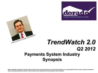 TrendWatch 2.0
                                                                                                                                 Q2 2012
                               Payments System Industry
                                      Synopsis

Notice: Materials contained in this document are drawn from several media sources and Dorado Industries is not responsible for their accuracy. Opinions expressed
herein are presented without warranty. Brand names are the trademarks of their respective service offerors.
 