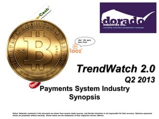 TrendWatch 2.0
Q2 2013
Payments System Industry
Synopsis
Notice: Materials contained in this document are drawn from several media sources, and Dorado Industries is not responsible for their accuracy. Opinions expressed
herein are presented without warranty. Brand names are the trademarks of their respective service offerors.
Hey! We were
here first!
 