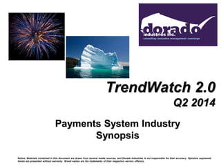 TrendWatch 2.0
Q2 2014
Payments System Industry
Synopsis
Notice: Materials contained in this document are drawn from several media sources, and Dorado Industries is not responsible for their accuracy. Opinions expressed
herein are presented without warranty. Brand names are the trademarks of their respective service offerors.
 