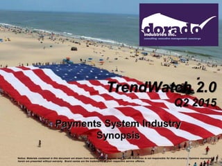 TrendWatch 2.0
Q2 2015
Payments System Industry
Synopsis
Notice: Materials contained in this document are drawn from several media sources, and Dorado Industries is not responsible for their accuracy. Opinions expressed
herein are presented without warranty. Brand names are the trademarks of their respective service offerors.
 