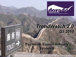 TrendWatch 2.0
                                                                                                                             Q3 2010


                                           Payments System Industry
                                                  Synopsis
Notice: Materials contained in this document are drawn from several media sources and Dorado Industries is not responsible for their accuracy. Opinions expressed
herein are presented without warranty. Brand names are the trademarks of their respective service offerors.
 