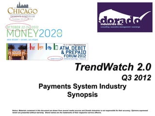 October 22-23, 2012




                                                                         TrendWatch 2.0
                                                                                                                                 Q3 2012
                               Payments System Industry
                                      Synopsis

Notice: Materials contained in this document are drawn from several media sources and Dorado Industries is not responsible for their accuracy. Opinions expressed
herein are presented without warranty. Brand names are the trademarks of their respective service offerors.
 