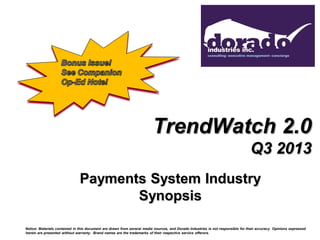 TrendWatch 2.0
Q3 2013
Payments System Industry
Synopsis
Notice: Materials contained in this document are drawn from several media sources, and Dorado Industries is not responsible for their accuracy. Opinions expressed
herein are presented without warranty. Brand names are the trademarks of their respective service offerors.

 