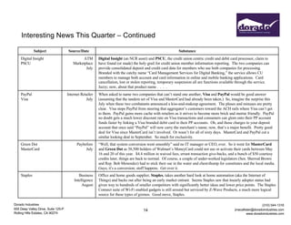 Dorado Industries
655 Deep Valley Drive, Suite 125-P
Rolling Hills Estates, CA 90274
(310) 544-1316
jmacallister@doradoindustries.com
www.doradoindustries.com
Interesting News This Quarter – Continued
14
Subject Source/Date Substance
Digital Insight
PSCU
ATM
Marketplace
July
Digital Insight (an NCR asset) and PSCU, the credit union centric credit and debit card processor, claim to
have found (or made) the holy grail for credit union member information reporting. The two companies can
provide consolidated deposit and credit card data for members who use both companies for processing.
Branded with the catchy name “Card Management Services for Digital Banking,” the service allows CU
members to manage both account and card information in online and mobile banking applications. Card
cancellation, lost or stolen reporting, temporary suspension all are functions available through the service.
Jazzy; now, about that product name . . . .
PayPal
Visa
Internet Retailer
July
When asked to name two companies that can’t stand one another, Visa and PayPal would be good answer
(assuming that the tandem set of Visa and MasterCard had already been taken.) So, imagine the surprise this
July when these two combatants announced a kiss-and-makeup agreement. The pluses and minuses are pretty
clear. Visa stops PayPal from steering that aggregator’s customers toward the ACH rails where Visa can’t get
to them. PayPal gains more cache with retailers as it strives to become more brick and mortar friendly. PayPal
no doubt gets a much lower discount rate on Visa transactions and consumers can glom onto their PP account
funds faster by linking a Visa branded debit card to their PP accounts. Oh, and those charges to your deposit
account that once said “PayPal” will now carry the merchant’s name; now, that’s a major benefit. Pretty good
deal for Visa since MasterCard isn’t involved. Or wasn’t for all of sixty days. MasterCard and PayPal cut a
similar looking deal in September. So much for exclusivity.
Green Dot
MasterCard
Paybefore
July
“Well, that system conversion went smoothly” said no IT manager or CEO, ever. So it went for MasterCard
and Green Dot as 58,500 holders of Walmart’s MoneyCard could not use or activate their cards between May
16 and 20 of this year. $4.4 million in waived fees, errant transaction give-backs, and a bunch of $50 courtesy
credits later, things are back to normal. Of course, a couple of under-worked legislators (Sen. Sherrod Brown
and Rep. Bob Menendez) had to stick their oar in the water and chest-thump for constitutes and the local media.
Guys, it’s a conversion; stuff happens. Get over it.
Staples Business
Intelligence
August
Office and home goods supplier, Staples, takes another hard look at home automation (aka the Internet of
Things) and backs out after being an early market entrant. Seems Staples saw that itsearly adopter status had
given way to hundreds of smaller competitors with significantly better ideas and lower price points. The Staples
Connect suite of Wi-Fi enabled gadgets is still around but serviced by Z-Wave Products, a much more logical
source for these types of gizmos. Good move, Staples.
 