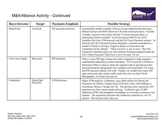 Dorado Industries
655 Deep Valley Drive, Suite 125-P
Rolling Hills Estates, CA 90274
(310) 544-1316
jmacallister@doradoindustries.com
www.doradoindustries.com
18
M&A/Alliance Activity - Continued
Buyer/Investor Target Payments Emphasis Possible Strategy
MasterCard VocaLink UK payments processor In potentially another example of fewer owners outperforming the many,
MasterCard lays out $920 million for UK bank-owned processor, Vocalink.
Actually, 8 percent will remain with the 13 owners because there’s a
performance kicker included. VocaLink operates BACS, the ACH
lookalike, the Link ATM network, and the UK Faster Payments scheme. As
noted by the UK’s Payment Systems Regulator, common ownership by a
number of banks is having a “negative impact on innovation and
competition in the industry.” There you have it, less is more. How this
transaction ultimately plays out with solutions being promulgated under the
Fed’s Faster Payments Task Force is yet to be seen. Or not.
Tech Coast Angels Movocash P2P payments There’s a new P2P app coming soon and its targeted at a large segment –
underbanked millennials (sounds redundant). TCA invests $1.8 million to
determine if Movo’s plan to attract the segment with an app that provides
personal financial management tools, prepaid card functionality (via Visa),
and P2P payment options will work. Frankly, we wonder how many P2P
apps and systems the country really needs but, since we don’t fit the
demographic, we’ll just wait and see.
Cardtronics DirectCash
Payments
ATM processor Major ATM deployer, Cardtronics, pays $460 million for DirectCash
Payments, the Alberta, Canada based ATM fleet owner with holdings in
Australasia, Mexico, Canada, the UK. The purchase price represents a 40+
premium over then-current market pricing. Cardtronics gets 25,000
additional ATMs and strengthens its holdings in several key existing or new
markets. The acquisition increases the Cardtronics portfolio by over 10
percent. The rich get richer, they say.
 