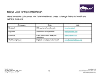 Dorado Industries
655 Deep Valley Drive, Suite 125-P
Rolling Hills Estates, CA 90274
(310) 544-1316
jmacallister@doradoindustries.com
www.doradoindustries.com
19
Useful Links for More Information
Here are some companies that haven’t received press coverage lately but which are
worth a look-see.
Company Role Link
Movocash P2P payments for millennials www.movo.cash
Payoneer International B2B payments www.payoneer.com
CULedger Credit union-centric blockchain
association
www.culedger.com
The Clearing House Big bank owned payments network www.theclearinghouse.org
 