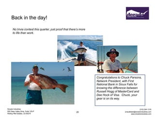 Dorado Industries
655 Deep Valley Drive, Suite 125-P
Rolling Hills Estates, CA 90274
(310) 544-1316
jmacallister@doradoindustries.com
www.doradoindustries.com
Back in the day!
20
No trivia contest this quarter, just proof that there’s more
to life than work.
Congratulations to Chuck Parsons,
Network President, with First
National Bank in Sioux Falls for
knowing the difference between
Russell Hogg of MasterCard and
Dee Hock of Visa. Chuck, your
gear is on its way.
 