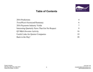 Dorado Industries
655 Deep Valley Drive, Suite 125-P
Rolling Hills Estates, CA 90274
(310) 544-1316
jmacallister@doradoindustries.com
www.doradoindustries.com
3
Table of Contents
2016 Predictions 4
TrendWatch Scorecard/Summary 6
2016 Payments Industry Yields 7
Interesting Quarterly News That Got No Respect 8
Q3 M&A/Investor Activity 16
Useful Links for Quieter Companies 19
Back in the Day! 20
 