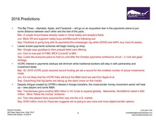 Dorado Industries
655 Deep Valley Drive, Suite 125-P
Rolling Hills Estates, CA 90274
(310) 544-1316
jmacallister@doradoindustries.com
www.doradoindustries.com
2016 Predictions
• The Big Three – Alphabet, Apple, and Facebook – will go on an acquisition tear in the payments arena to put
some distance between each other and the rest of the pack.
Mar: A couple of purchases already made in virtual reality and analytics fields.
Jun: More VR and augment reality buys and Microsoft is following suit.
Sep: Facebook is going long with its payments-thru-messenger rap while GOOG and AAPL buy more AI assets.
• Lesser known payments schemes will begin closing up shop.
Mar: Google says goodbye to their prepaid debit card offering.
Jun: Coin is now part of FitBit; MCX CurrentC is MIA.
Sep: Looks like everyone plans to hold on until after the October payments conference circuit – a “one last gasp”
strategy.
• VC/PE interest in payments startups will diminish while traditional bankers will step in with partnership and
investment deals.
Mar: Q1 2016 VC/PE pools received record funding yet set a record for the smallest number of actual investments
made.
Jun: It’s not likely that the VC/PE folks will buck the M&A trend we see from Apple et al.
Sep: Good thing that big banks are taking up the slack (more on this inside).
• Despite intrigue created by CFPB’s interest in foreign transfers, the cross-border money movement sector will heat
up – new players and some M&A.
Mar: Transferwise gains another $58 million in VC funds to expand globally. Meanwhile, WorldRemit raked in $45
million. More “follow the money” evidence.
Jun: Two new players have acquired their way into the U.S. market.
Sep: $180 million more for Payoneer suggests we’ve going to see more and more digital transfer options.
4
 