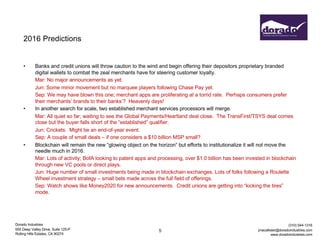 Dorado Industries
655 Deep Valley Drive, Suite 125-P
Rolling Hills Estates, CA 90274
(310) 544-1316
jmacallister@doradoindustries.com
www.doradoindustries.com
2016 Predictions
• Banks and credit unions will throw caution to the wind and begin offering their depositors proprietary branded
digital wallets to combat the zeal merchants have for steering customer loyalty.
Mar: No major announcements as yet.
Jun: Some minor movement but no marquee players following Chase Pay yet.
Sep: We may have blown this one; merchant apps are proliferating at a torrid rate. Perhaps consumers prefer
their merchants’ brands to their banks’? Heavenly days!
• In another search for scale, two established merchant services processors will merge.
Mar: All quiet so far; waiting to see the Global Payments/Heartland deal close. The TransFirst/TSYS deal comes
close but the buyer falls short of the “established” qualifier.
Jun: Crickets. Might be an end-of-year event.
Sep: A couple of small deals – if one considers a $10 billion MSP small?
• Blockchain will remain the new “glowing object on the horizon” but efforts to institutionalize it will not move the
needle much in 2016.
Mar: Lots of activity; BofA looking to patent apps and processing, over $1.0 billion has been invested in blockchain
through new VC pools or direct plays.
Jun: Huge number of small investments being made in blockchain exchanges. Lots of folks following a Roulette
Wheel investment strategy – small bets made across the full field of offerings.
Sep: Watch shows like Money2020 for new announcements. Credit unions are getting into “kicking the tires”
mode.
5
 
