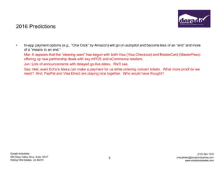 Dorado Industries
655 Deep Valley Drive, Suite 125-P
Rolling Hills Estates, CA 90274
(310) 544-1316
jmacallister@doradoindustries.com
www.doradoindustries.com
2016 Predictions
• In-app payment options (e.g., “One Click” by Amazon) will go on autopilot and become less of an “end” and more
of a “means to an end.”
Mar: It appears that the “steering wars” has begun with both Visa (Visa Checkout) and MasterCard (MasterPass)
offering up new partnership deals with key mPOS and eCommerce retailers.
Jun: Lots of announcements with delayed go-live dates. We’ll see.
Sep: Hell, even Echo’s Alexa can make a payment for us while ordering concert tickets. What more proof do we
need? And, PayPal and Visa Direct are playing nice together. Who would have thought?
6
 