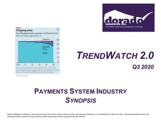 TRENDWATCH 2.0
Q3 2020
PAYMENTS SYSTEM INDUSTRY
SYNOPSIS
Notice: Materials contained in this document are drawn from several media sources, and Dorado Industries is not responsible for their accuracy. Opinions expressed herein are
presented without warranty. Brand names are the trademarks of their respective service offerors.
 