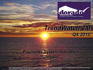 TrendWatch 2.0
                                                                                                                             Q4 2010


                            Payments System Industry
                                   Synopsis

Notice: Materials contained in this document are drawn from several media sources and Dorado Industries is not responsible for their accuracy. Opinions expressed
herein are presented without warranty. Brand names are the trademarks of their respective service offerors.
 
