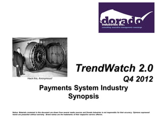 TrendWatch 2.0
                 Hack this, Anonymous!
                                                                                                                                 Q4 2012
                               Payments System Industry
                                      Synopsis

Notice: Materials contained in this document are drawn from several media sources and Dorado Industries is not responsible for their accuracy. Opinions expressed
herein are presented without warranty. Brand names are the trademarks of their respective service offerors.
 