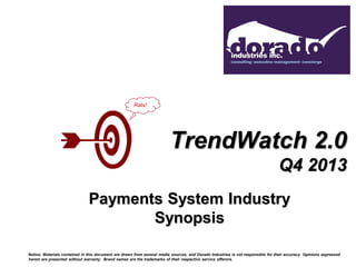 Rats!

TrendWatch 2.0
Q4 2013
Payments System Industry
Synopsis
Notice: Materials contained in this document are drawn from several media sources, and Dorado Industries is not responsible for their accuracy. Opinions expressed
herein are presented without warranty. Brand names are the trademarks of their respective service offerors.

 