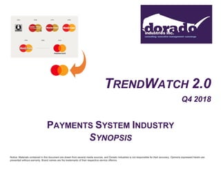 TRENDWATCH 2.0
Q4 2018
PAYMENTS SYSTEM INDUSTRY
SYNOPSIS
Notice: Materials contained in this document are drawn from several media sources, and Dorado Industries is not responsible for their accuracy. Opinions expressed herein are
presented without warranty. Brand names are the trademarks of their respective service offerors.
 