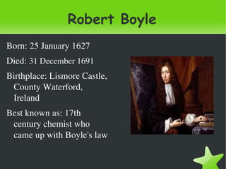 Robert Boyle
Born: 25 January 1627
Died: 31 December 1691
Birthplace: Lismore Castle, 
 County Waterford, 
 Ireland
Best known as: 17th 
 century chemist who 
 came up with Boyle's law

                                
 