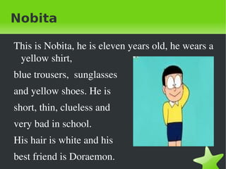 Nobita

    This is Nobita, he is eleven years old, he wears a 
     yellow shirt,  
    blue trousers,  sunglasses
    and yellow shoes. He is 
    short, thin, clueless and 
    very bad in school.
    His hair is white and his 

 
    best friend is Doraemon.      
 