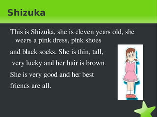 Shizuka

    This is Shizuka, she is eleven years old, she 
     wears a pink dress, pink shoes
    and black socks. She is thin, tall,
     very lucky and her hair is brown. 
    She is very good and her best
    friends are all.


                              
 