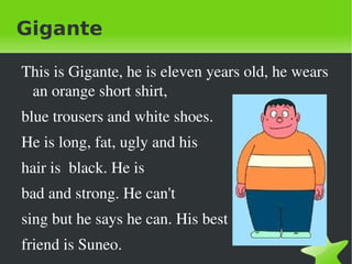 Gigante

    This is Gigante, he is eleven years old, he wears 
     an orange short shirt, 
    blue trousers and white shoes.
    He is long, fat, ugly and his 
    hair is  black. He is 
    bad and strong. He can't 
    sing but he says he can. His best

 
    friend is Suneo.          
 