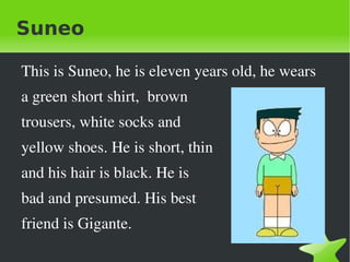Suneo

    This is Suneo, he is eleven years old, he wears
    a green short shirt,  brown 
    trousers, white socks and 
    yellow shoes. He is short, thin
    and his hair is black. He is 
    bad and presumed. His best 
    friend is Gigante.
                              
 