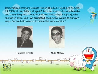 Doraemon co-creator Fujimoto Hiroshi (Fujiko F. Fujio) died on Sept.
23, 1996, of liver failure at age 62; he is survived by his wife Masako
and three daughters. Co-author Motoo Abiko (Fujiko Fujio A), who
split off in 1987, said "We separated because we would go our own
ways. But we both wanted to create the same comics."
Abiko MotooFujimoto Hiroshi
 