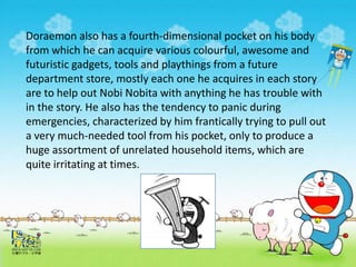 Doraemon also has a fourth-dimensional pocket on his body
from which he can acquire various colourful, awesome and
futuristic gadgets, tools and playthings from a future
department store, mostly each one he acquires in each story
are to help out Nobi Nobita with anything he has trouble with
in the story. He also has the tendency to panic during
emergencies, characterized by him frantically trying to pull out
a very much-needed tool from his pocket, only to produce a
huge assortment of unrelated household items, which are
quite irritating at times.
 