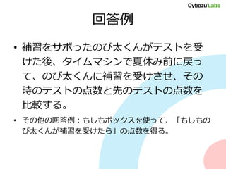 回答例
• 補習をサボったのび太くんがテストを受
けた後、タイムマシンで夏休み前に戻っ
て、のび太くんに補習を受けさせ、その
時のテストの点数と先のテストの点数を
比較する。
• その他の回答例：もしもボックスを使って、「もしもの
び太くんが補習を受けたら」の点数を得る。
 