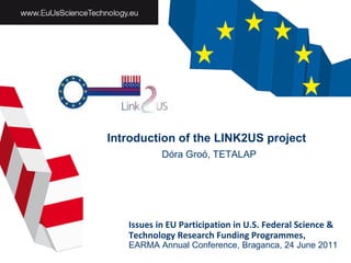 Introduction of the LINK2US project   Dóra Groó, TETALAP Issues in EU Participation in U.S. Federal Science & Technology Research Funding Programmes ,  EARMA Annual Conference,   B raganca ,  24   June  201 1 