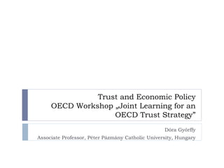 Trust and Economic Policy
OECD Workshop „Joint Learning for an
OECD Trust Strategy”
Dóra Győrffy
Associate Professor, Péter Pázmány Catholic University, Hungary

 