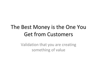 The Best Money is the One You Get from Customers Validation that you are creating something of value 