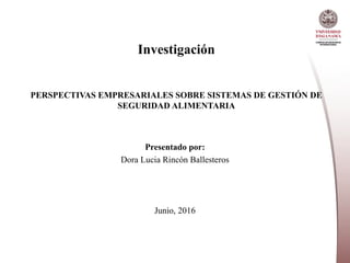 Investigación
PERSPECTIVAS EMPRESARIALES SOBRE SISTEMAS DE GESTIÓN DE
SEGURIDAD ALIMENTARIA
Presentado por:
Dora Lucia Rincón Ballesteros
Junio, 2016
 