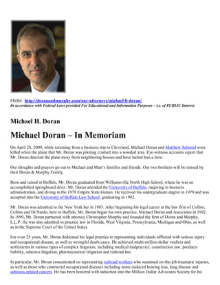 FROM: http://doranandmurphy.com/our-attorneys/michael-h-doran/
In accordance with Federal Laws provided For Educational and Information Purposes – i.e. of PUBLIC Interest



Michael H. Doran

Michael Doran – In Memoriam
On April 28, 2009, while returning from a business trip to Cleveland, Michael Doran and Matthew Schnirel were
killed when the plane that Mr. Doran was piloting crashed into a wooded area. Eye-witness accounts report that
Mr. Doran directed the plane away from neighboring houses and have hailed him a hero.

Our thoughts and prayers go out to Michael and Matt’s families and friends. Our two brothers will be missed by
their Doran & Murphy Family.

Born and raised in Buffalo, Mr. Doran graduated from Williamsville North High School, where he was an
accomplished springboard diver. Mr. Doran attended the University of Buffalo, majoring in business
administration, and diving in the 1979 Empire State Games. He received his undergraduate degree in 1979 and was
accepted into the University of Buffalo Law School, graduating in 1982.

Mr. Doran was admitted to the New York bar in 1983. After beginning his legal career at the law firm of Collins,
Collins and Di Nardo, here in Buffalo, Mr. Doran began his own practice, Michael Doran and Associates in 1992.
In 1999, Mr. Doran partnered with attorney Christopher Murphy and founded the firm of Doran and Murphy,
L.L.P. He was also admitted to practice law in Florida, West Virginia, Pennsylvania, Michigan and Ohio, as well
as in the Supreme Court of the United States.

For over 25 years, Mr. Doran dedicated his legal practice to representing individuals afflicted with serious injury
and occupational disease, as well as wrongful death cases. He achieved multi-million dollar verdicts and
settlements in various types of complex litigation, including medical malpractice, construction law, products
liability, asbestos litigation, pharmaceutical litigation and railroad law.

In particular, Mr. Doran concentrated on representing railroad workers who sustained on-the-job traumatic injuries,
as well as those who contracted occupational diseases including noise-induced hearing loss, lung disease and
asbestos-related cancers. He has been honored with induction into the Million Dollar Advocates Society for his
 