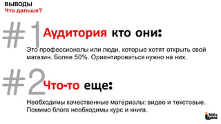ВЫВОДЫ
Что дальше?
#1Аудитория кто они:
Это профессионалы или люди, которые хотят открыть свой
магазин. Более 50%. Ориентироваться нужно на них.
Что-то еще:
Необходимы качественные материалы: видео и текстовые.
Помимо блога необходимы курс и книга.
#2
 