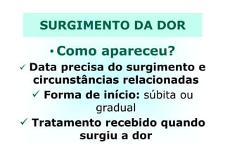 SURGIMENTO DA DOR
• Como apareceu?
Data precisa do surgimento e
circunstâncias relacionadascircunstâncias relacionadas
Forma de início: súbita ou
gradual
Tratamento recebido quando
surgiu a dor
 