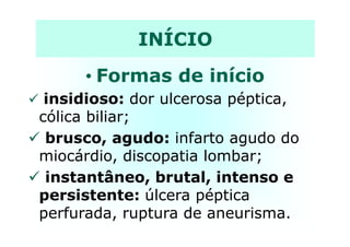 INÍCIO
• Formas de início
insidioso: dor ulcerosa péptica,
cólica biliar;cólica biliar;
brusco, agudo: infarto agudo do
miocárdio, discopatia lombar;
instantâneo, brutal, intenso e
persistente: úlcera péptica
perfurada, ruptura de aneurisma.
 