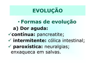 • Formas de evolução
a) Dor aguda:
contínua: pancreatite;
EVOLUÇÃO
contínua: pancreatite;
intermitente: cólica intestinal;
paroxística: neuralgias;
enxaqueca em salvas.
 