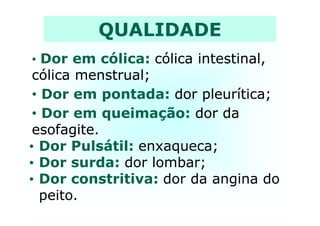 QUALIDADE
•• Dor em cólica: cólica intestinal,cólica intestinal,
cólica menstrual;cólica menstrual;
•• Dor em pontada: dor pleurítica;dor pleurítica;
•• Dor em queimação: dor dador da•• Dor em queimação: dor dador da
esofagite.esofagite.
• Dor Pulsátil: enxaqueca;
• Dor surda: dor lombar;
• Dor constritiva: dor da angina do
peito.
 
