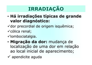 • Há irradiações típicas de grande
valor diagnóstico:
dor precordial de origem isquêmica;
cólica renal;
IRRADIAÇÃO
cólica renal;
lombociatalgia.
• Migração da dor: mudança de
localização de uma dor em relação
ao local inicial de aparecimento;
apendicite aguda
 