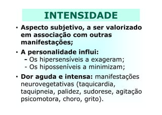 INTENSIDADE
• Aspecto subjetivo, a ser valorizado
em associação com outras
manifestações;
• A personalidade influi:
- Os hipersensíveis a exageram;- Os hipersensíveis a exageram;
- Os hiposseníveis a minimizam;
• Dor aguda e intensa: manifestações
neurovegetativas (taquicardia,
taquipneia, palidez, sudorese, agitação
psicomotora, choro, grito).
 