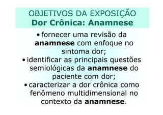 OBJETIVOS DA EXPOSIÇÃO
Dor Crônica: Anamnese
• fornecer uma revisão da
anamnese com enfoque no
sintoma dor;
• identificar as principais questões• identificar as principais questões
semiológicas da anamnese do
paciente com dor;
• caracterizar a dor crônica como
fenômeno multidimensional no
contexto da anamnese.
 