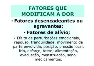 FATORES QUE
MODIFICAM A DOR
• Fatores desencadeantes ou
agravantes;
• Fatores de alívio;• Fatores de alívio;
• Efeito de perturbações emocionais,
repouso, tranquilidade, movimento da
parte envolvida, posição, pressão local,
frio, esforço, tosse; alimentação,
evacuação, menstruação, sono,
medicamentos.
 