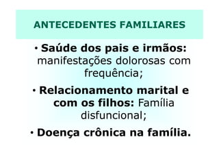 ANTECEDENTES FAMILIARES
• Saúde dos pais e irmãos:
manifestações dolorosas com
frequência;frequência;
• Relacionamento marital e
com os filhos: Família
disfuncional;
• Doença crônica na família.
 