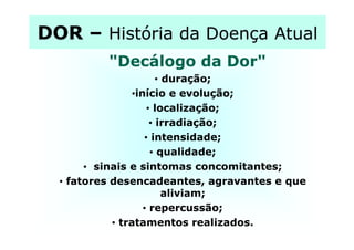 DORDOR –– História da Doença AtualHistória da Doença Atual
"Decálogo da Dor""Decálogo da Dor"
•• duração;duração;
••início e evolução;início e evolução;
•• localização;localização;
•• irradiação;irradiação;•• irradiação;irradiação;
•• intensidade;intensidade;
•• qualidade;qualidade;
•• sinais e sintomas concomitantes;sinais e sintomas concomitantes;
•• fatores desencadeantes, agravantes e quefatores desencadeantes, agravantes e que
aliviam;aliviam;
•• repercussão;repercussão;
•• tratamentos realizados.tratamentos realizados.
 