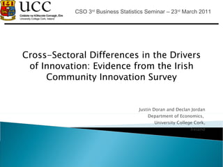 Cross-Sectoral Differences in the Drivers of Innovation: Evidence from the Irish Community Innovation Survey Justin Doran and Declan Jordan Department of Economics,  University College Cork, Ireland CSO 3 rd  Business Statistics Seminar – 23 rd  March 2011 