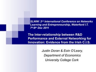 SLNIW: 2 nd  International Conference on Networks    Learning and Entrepreneurship, Waterford I.T.    7 th /8 th  Dec 2011 The Inter-relationship between R&D Performance and External Networking for Innovation: Evidence from the Irish C.I.S. Justin Doran & Eoin O’Leary, Department of Economics University College Cork  