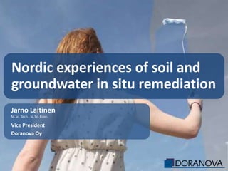 Nordic experiences of soil and
groundwater in situ remediation
Jarno Laitinen
M.Sc. Tech., M.Sc. Econ.

Vice President
Doranova Oy
 